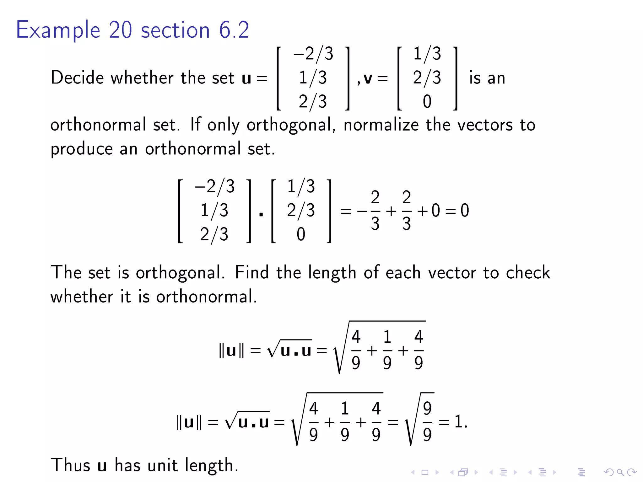 Example 20 section 6.2
                                        −2/3                            1/3
                                                                           

   Decide whether the set        u=    1/3         ,v =              2/3        is an
                                        2/3                              0
   orthonormal set. If only orthogonal, normalize the vectors to
   produce an orthonormal set.

                         −2/3          1/3
                                             
                        1/3         2/3       = −2 + 2 +0 = 0
                                                            3       3
                         2/3            0

   The set is orthogonal. Find the length of each vector to check
   whether it is orthonormal.


                                                        4       1       4
                            u =        u u=                 +       +
                                                        9       9       9


                                            4       1       4            9
                      u =       u u=            +       +       =            = 1.
                                            9       9       9            9

   Thus   u   has unit length.
 
