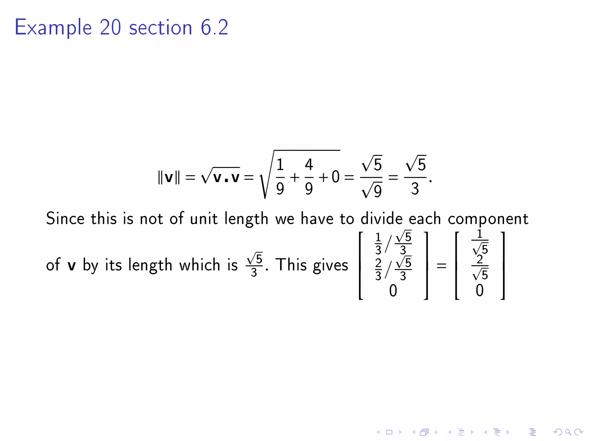 Example 20 section 6.2




                                   1       4          5        5
                   v =    v v=         +       +0 =       =        .
                                   9       9          9        3

   Since this is not of unit length we have to divide each component
                                                                        1 
                                                 1             5
                                                                  
                                                   /                      5
                                5               3            3  
                                                               5 =     2 
   of v by its length which is
                               3  . This gives  2 /
                                                 3            3           5
                                                                            
                                                          0              0
 