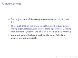 Announcements




     Quiz 4 (last quiz of the term) tomorrow on sec 3.3, 5.1 and
     5.2.

     Three problems on tomorrow's quiz(Cramer's rule/adjugate,
     nding eigenvector(s) given one or more eigenvalue(s), nding
     char polynomial/eigenvalues of a 2 × 2 or a nice 3 × 3 matrix.)

     You must show all relevant work on the quiz. Calculator
     answers are not acceptable.
 
