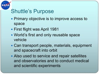 Shuttle’s PurposePrimary objective is to improve access to spaceFirst flight was April 1981World’s first and only reusable space vehicleCan transport people, materials, equipment and spacecraft into orbitAlso used to service and repair satellites and observatories and to conduct medical and scientific experiments