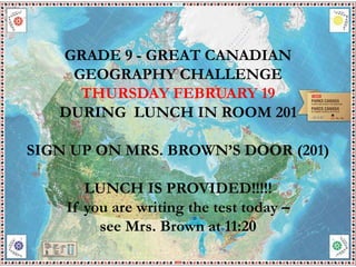 GRADE 9 - GREAT CANADIAN
GEOGRAPHY CHALLENGE
THURSDAY FEBRUARY 19
DURING LUNCH IN ROOM 201
SIGN UP ON MRS. BROWN’S DOOR (201)
LUNCH IS PROVIDED!!!!!
If you are writing the test today –
see Mrs. Brown at 11:20
 
