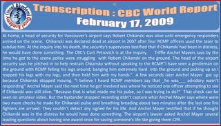At home, a head of security for Vancouver’s airport says Robert Chikanski was alive until emergency responders
arrived on the scene. Chikanski was declared dead at airport in 2007 after four RCMP officers used the taser to
subdue him. At the inquiry into his death, the security’s supervisors testified that if Chikanski had been in distress,
he would have done something. The CBC’s Curt Petrovich is at the inquiry. Triffle Anchel Mayers says by the
time he got to the scene police were struggling with Robert Chikanski on the ground. The head of the airport
security says he pitched in to help restrain Chkansky without speaking to the RCMP.“I have seen a gentleman on
the ground with RCMP felling his legs around, banging him extremely hard into the ground and picking up so I
trapped his legs with my legs, and then held him with my hands.” A few seconds later Anchel Mayer got up
because Chikanski stopped moving. “I believe I heard RCMP members say that _he was___ advidory wasn’t
responding” Anchel Mayer said the next time he got involved was where he noticed one officer attempting to see
if Chikanski was still alive. “Because that is what made me his pulse, so I was trying to do?“ That check can be
seen on amateur video. But the bystander stopped recording didn’t capture what Anchel Mayer says where were
two more checks he made for Chikanski pulse and breathing breading about two minutes after the last one fire
fighters are arrived. They couldn’t detect any signed for his life. And Anchel Mayer testified that if he thought
Chikanski was in the distress he would have done something. The airport’s lawyer asked Anchel Mayer several
leading questions about having one award once for saving someone’s life like giving them CPR.
 
