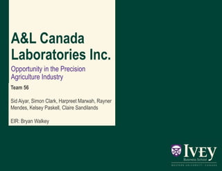 A&L Canada
Laboratories Inc.
Opportunity in the Precision
Agriculture Industry
Team 56
Sid Aiyar, Simon Clark, Harpreet Marwah, Rayner
Mendes, Kelsey Paskell, Claire Sandilands
EIR: Bryan Walkey
 