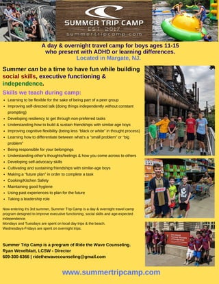 Learning to be flexible for the sake of being part of a peer group
Improving self-directed talk (doing things independently without constant
prompting)
Developing resiliency to get through non-preferred tasks
Understanding how to build & sustain friendships with similar-age boys
Improving cognitive flexibility (being less “black or white” in thought process)
Learning how to differentiate between what’s a “small problem” or “big
problem”
Being responsible for your belongings
Understanding other’s thoughts/feelings & how you come across to others
Developing self-advocacy skills
Cultivating and sustaining friendships with similar-age boys
Making a “future plan” in order to complete a task
Cooking/Kitchen Safety
Maintaining good hygiene
Using past experiences to plan for the future
Taking a leadership role
A day & overnight travel camp for boys ages 11-15
who present with ADHD or learning differences.
Located in Margate, NJ.
Summer can be a time to have fun while building
social skills, executive functioning &
independence.
www.summertripcamp.com
Now entering it's 3rd summer, Summer Trip Camp is a day & overnight travel camp
program designed to improve executive functioning, social skills and age-expected
independence.
Mondays and Tuesdays are spent on local day trips & the beach.
Wednesdays-Fridays are spent on overnight trips.
Summer Trip Camp is a program of Ride the Wave Counseling.
Ryan Wexelblatt, LCSW - Director
609-300-6366 | ridethewavecounseling@gmail.com
Skills we teach during camp:
 