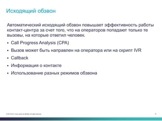 10© 2013-2014 Cisco and/or its affiliates. All rights reserved.
Автоматический исходящий обзвон повышает эффективность работы
контакт-центра за счет того, что на операторов попадают только те
вызовы, на которые ответил человек.
 Call Progress Analysis (CPA)
 Вызов может быть направлен на оператора или на скрипт IVR
 Callback
 Информация о контакте
 Использование разных режимов обзвона
Исходящий обзвон
 