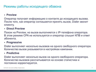 11© 2013-2014 Cisco and/or its affiliates. All rights reserved.
 Preview
Оператор получает информацию о контакте до исходящего вызова.
После того, как оператор соглашается принять вызов, Dialer звонит
клиенту.
 Direct Preview
Похож на Preview, но вызов выполняется с IP-телефона оператора.
В этом режиме CPA не используется и оператор слышит КПВ и ответ
абонента.
 Progressive
Dialer выполняет несколько вызовов на одного свободного оператора.
Количество вызов указывается в настройках кампании.
 Predictive
Dialer выполняет несколько вызов на одного свободного оператора.
Количество вызовов рассчитывается на основе статистики и
постоянно корректируется.
Режимы работы исходящего обзвона
 