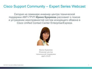 2© 2013-2014 Cisco and/or its affiliates. All rights reserved.
Cisco Support Community – Expert Series Webcast
Сегодня на семинаре инженер центра технической
поддержки АМТ-ГРУП Ирина Букреева расскажет о поиске
и устранении неисправностей систем исходящего обзвона в
Cisco Unified Contact Center Enterprise/Express
Ирина Букреева
Инженер центра
технической поддержки
АМТ-ГРУП
 