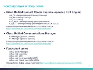22© 2013-2014 Cisco and/or its affiliates. All rights reserved.
 Cisco Unified Contact Center Express (процесс CCX Engine)
SS_OB – Debug,XDebug1,XDebug2,XDebug3
SS_RM – Debug,XDebug1
SS_TEL - Debug
CFG_MGR – Debug,XDebug1 (импорт контактов)
ICD_CTI – Debug,XDebug1 (взаимодействие UCCX с CAD)
Конфигурация детализации логов и сбор логов в UCCX
https://supportforums.cisco.com/ru/document/12422936
 Cisco Unified Communications Manager
CallManager (уровень Detailed)
CTIManager (уровень Detailed)
Конфигурация детализации логов и сбор логов в CUCM
https://supportforums.cisco.com/ru/document/12422886
 Голосовой шлюз
debug ccsip messages
debug voip ccapi inout
debug isdn q931
debug voip hpi all (для дебага CPA)
debug voip vtsp all (для дебага CPA)
Сбор дебага в буфер маршрутизатора https://supportforums.cisco.com/ru/document/146951
Конфигурация и сбор логов
 