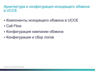 24© 2013-2014 Cisco and/or its affiliates. All rights reserved.
 Компоненты исходящего обзвона в UCCE
 Call Flow
 Конфигурация кампании обзвона
 Конфигурация и сбор логов
Архитектура и конфигурация исходящего обзвона
в UCCE
 