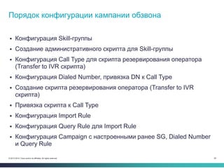 28© 2013-2014 Cisco and/or its affiliates. All rights reserved.
 Конфигурация Skill-группы
 Создание административного скрипта для Skill-группы
 Конфигурация Call Type для скрипта резервирования оператора
(Transfer to IVR скрипта)
 Конфигурация Dialed Number, привязка DN к Call Type
 Создание скрипта резервирования оператора (Transfer to IVR
скрипта)
 Привязка скрипта к Call Type
 Конфигурация Import Rule
 Конфигурация Query Rule для Import Rule
 Конфигурация Campaign с настроенными ранее SG, Dialed Number
и Query Rule
Порядок конфигурации кампании обзвона
 