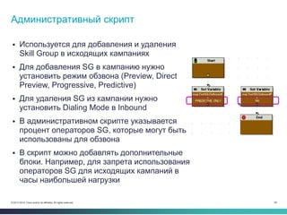 29© 2013-2014 Cisco and/or its affiliates. All rights reserved.
 Используется для добавления и удаления
Skill Group в исходящих кампаниях
 Для добавления SG в кампанию нужно
установить режим обзвона (Preview, Direct
Preview, Progressive, Predictive)
 Для удаления SG из кампании нужно
установить Dialing Mode в Inbound
 В административном скрипте указывается
процент операторов SG, которые могут быть
использованы для обзвона
 В скрипт можно добавлять дополнительные
блоки. Например, для запрета использования
операторов SG для исходящих кампаний в
часы наибольшей нагрузки
Административный скрипт
 
