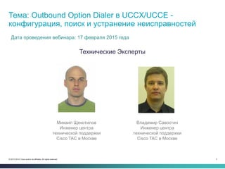 3© 2013-2014 Cisco and/or its affiliates. All rights reserved.
Технические Эксперты
Тема: Outbound Option Dialer в UCCX/UCCE -
конфигурация, поиск и устранение неисправностей
Дата проведения вебинара: 17 февраля 2015 года
Владимир Савостин
Инженер центра
технической поддержки
Cisco TAC в Москве
Михаил Щекотилов
Инженер центра
технической поддержки
Cisco TAC в Москве
 
