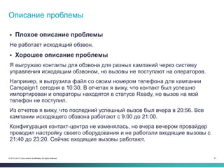 43© 2013-2014 Cisco and/or its affiliates. All rights reserved.
 Плохое описание проблемы
Не работает исходящий обзвон.
 Хорошее описание проблемы
Я выгружаю контакты для обзвона для разных кампаний через систему
управления исходящим обзвоном, но вызовы не поступают на операторов.
Например, я выгрузила файл со своим номером телефона для кампании
Campaign1 сегодня в 10:30. В отчетах я вижу, что контакт был успешно
импортирован и операторы находятся в статусе Ready, но вызов на мой
телефон не поступил.
Из отчетов я вижу, что последний успешный вызов был вчера в 20:56. Все
кампании исходящего обзвона работают с 9:00 до 21:00.
Конфигурация контакт-центра не изменялась, но вчера вечером провайдер
проводил настройку своего оборудования и не работали входящие вызовы с
21:40 до 23:20. Сейчас входящие вызовы работают.
Описание проблемы
 