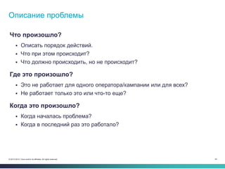 44© 2013-2014 Cisco and/or its affiliates. All rights reserved.
Что произошло?
 Описать порядок действий.
 Что при этом происходит?
 Что должно происходить, но не происходит?
Где это произошло?
 Это не работает для одного оператора/кампании или для всех?
 Не работает только это или что-то еще?
Когда это произошло?
 Когда началась проблема?
 Когда в последний раз это работало?
Описание проблемы
 