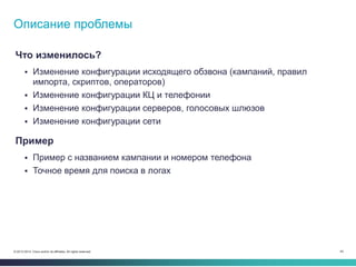 45© 2013-2014 Cisco and/or its affiliates. All rights reserved.
Что изменилось?
 Изменение конфигурации исходящего обзвона (кампаний, правил
импорта, скриптов, операторов)
 Изменение конфигурации КЦ и телефонии
 Изменение конфигурации серверов, голосовых шлюзов
 Изменение конфигурации сети
Пример
 Пример с названием кампании и номером телефона
 Точное время для поиска в логах
Описание проблемы
 
