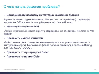 46© 2013-2014 Cisco and/or its affiliates. All rights reserved.
 Воспроизвести проблему на тестовых кампаниях обзвона
Нужно заранее создать кампании обзвона для тестирования (с переводом
вызова на IVR и оператора) и убедиться, что они работают.
 Мониторинг скриптов ICM
Административный скрипт, скрипт резервирования оператора, Transfer to IVR
скрипт.
 Проверить импорт контактов
Файл с контактами должен переименовываться или удаляться (зависит от
настроек импорта). Контакты из файла должны появиться в таблице Dialing
List (DL_CCCC_QQQQ).
 Проверить статус процесса Dialer
 Проверка статистики Dialer
С чего начать решение проблемы?
 