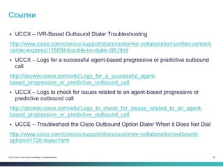 66© 2013-2014 Cisco and/or its affiliates. All rights reserved.
 UCCX – IVR-Based Outbound Dialer Troubleshooting
http://www.cisco.com/c/en/us/support/docs/customer-collaboration/unified-contact-
center-express/116084-trouble-ivr-dialer-00.html
 UCCX – Logs for a successful agent-based progressive or predictive outbound
call
http://docwiki.cisco.com/wiki/Logs_for_a_successful_agent-
based_progressive_or_predictive_outbound_call
 UCCX – Logs to check for issues related to an agent-based progressive or
predictive outbound call
http://docwiki.cisco.com/wiki/Logs_to_check_for_issues_related_to_an_agent-
based_progressive_or_predictive_outbound_call
 UCCE – Troubleshoot the Cisco Outbound Option Dialer When it Does Not Dial
http://www.cisco.com/c/en/us/support/docs/customer-collaboration/outbound-
option/41720-dialer.html
Ссылки
 