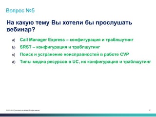 67© 2013-2014 Cisco and/or its affiliates. All rights reserved.
Вопрос №5
На какую тему Вы хотели бы прослушать
вебинар?
a) Call Manager Express – конфигурация и траблшутинг
b) SRST – конфигурация и траблшутинг
c) Поиск и устранение неисправностей в работе CVP
d) Типы медиа ресурсов в UC, их конфигурация и траблшутинг
 