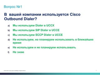 7© 2013-2014 Cisco and/or its affiliates. All rights reserved.
Вопрос №1
В вашей компании используется Cisco
Outbound Dialer?
a) Мы используем Dialer в UCCX
b) Мы используем SIP Dialer в UCCE
c) Мы используем SCCP Dialer в UCCE
d) Не используем, но планируем использовать в ближайшее
время
e) Не используем и не планируем использовать
f) Не знаю
 