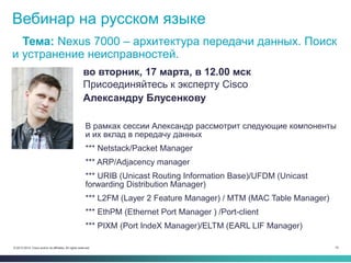 70© 2013-2014 Cisco and/or its affiliates. All rights reserved.
Вебинар на русском языке
Тема: Nexus 7000 – архитектура передачи данных. Поиск
и устранение неисправностей.
во вторник, 17 марта, в 12.00 мск
Присоединяйтесь к эксперту Cisco
Александру Блусенкову
В рамках сессии Александр рассмотрит следующие компоненты
и их вклад в передачу данных
*** Netstack/Packet Manager
*** ARP/Adjacency manager
*** URIB (Unicast Routing Information Base)/UFDM (Unicast
forwarding Distribution Manager)
*** L2FM (Layer 2 Feature Manager) / MTM (MAC Table Manager)
*** EthPM (Ethernet Port Manager ) /Port-client
*** PIXM (Port IndeX Manager)/ELTM (EARL LIF Manager)
 