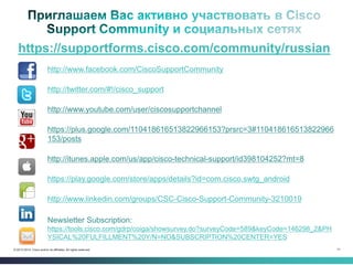 71© 2013-2014 Cisco and/or its affiliates. All rights reserved.
https://supportforms.cisco.com/community/russian
http://www.facebook.com/CiscoSupportCommunity
http://twitter.com/#!/cisco_support
http://www.youtube.com/user/ciscosupportchannel
https://plus.google.com/110418616513822966153?prsrc=3#110418616513822966
153/posts
http://itunes.apple.com/us/app/cisco-technical-support/id398104252?mt=8
https://play.google.com/store/apps/details?id=com.cisco.swtg_android
http://www.linkedin.com/groups/CSC-Cisco-Support-Community-3210019
Newsletter Subscription:
https://tools.cisco.com/gdrp/coiga/showsurvey.do?surveyCode=589&keyCode=146298_2&PH
YSICAL%20FULFILLMENT%20Y/N=NO&SUBSCRIPTION%20CENTER=YES
 
