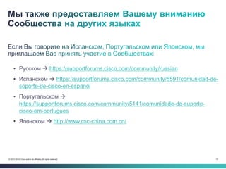 72© 2013-2014 Cisco and/or its affiliates. All rights reserved.
• Русском  https://supportforums.cisco.com/community/russian
• Испанском  https://supportforums.cisco.com/community/5591/comunidad-de-
soporte-de-cisco-en-espanol
• Португальском 
https://supportforums.cisco.com/community/5141/comunidade-de-suporte-
cisco-em-portugues
• Японском  http://www.csc-china.com.cn/
 