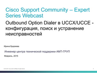 8© 2013-2014 Cisco and/or its affiliates. All rights reserved.
Cisco Support Community – Expert
Series Webcast
Ирина Букреева
Инженер центра технической поддержки АМТ-ГРУП
Февраль, 2015
Outbound Option Dialer в UCCX/UCCE -
конфигурация, поиск и устранение
неисправностей
 