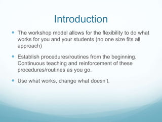 Introduction
 The workshop model allows for the flexibility to do what
works for you and your students (no one size fits all
approach)

 Establish procedures/routines from the beginning.
Continuous teaching and reinforcement of these
procedures/routines as you go.

 Use what works, change what doesn’t.

 