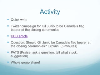 Activity
 Quick write
 Twitter campaign for Gil Junio to be Canada’s flag
bearer at the closing ceremonies

 CBC article
 Question: Should Gil Junio be Canada’s flag bearer at
the closing ceremonies? Explain. (5 minutes)

 PATS (Praise, ask a question, tell what stuck,
suggestion)

 Whole group share!

 