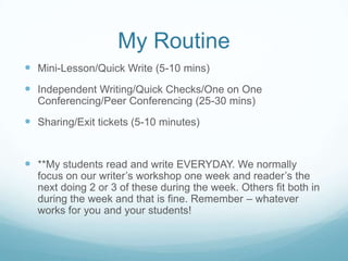My Routine
 Mini-Lesson/Quick Write (5-10 mins)
 Independent Writing/Quick Checks/One on One
Conferencing/Peer Conferencing (25-30 mins)

 Sharing/Exit tickets (5-10 minutes)

 **My students read and write EVERYDAY. We normally

focus on our writer’s workshop one week and reader’s the
next doing 2 or 3 of these during the week. Others fit both in
during the week and that is fine. Remember – whatever
works for you and your students!

 