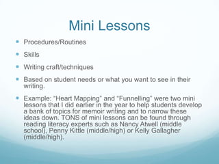Mini Lessons
 Procedures/Routines
 Skills
 Writing craft/techniques
 Based on student needs or what you want to see in their
writing.

 Example: “Heart Mapping” and “Funnelling” were two mini
lessons that I did earlier in the year to help students develop
a bank of topics for memoir writing and to narrow these
ideas down. TONS of mini lessons can be found through
reading literacy experts such as Nancy Atwell (middle
school), Penny Kittle (middle/high) or Kelly Gallagher
(middle/high).

 