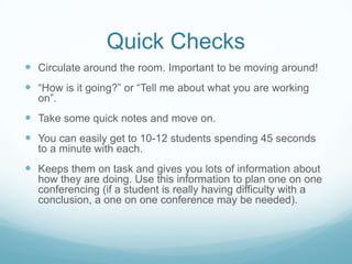 One on One Conferencing
 Conferencing table. Hold up one finger for a conference or I invite those
students that I need to see (from quick checks). I add students to my list and
they go back to work until I get to them. I may get to 7 students in a period, I
may get to 4 or I may get to 2. It depends on the stage they are at and their
ability as a writer. My philosophy here is “less is more”.

 Students take ownership. They come to me with a specific question or a small
portion or their writing that they need assistance with.

 “Is this good enough?”, “Can you read this?” or “Am I done?” is unacceptable
in my WW.

 “I’m having trouble with my conclusion. I tried starting it this way but it doesn’t
have a nice flow to it. I also tried _________. Do you have another suggestion
I could try?” is acceptable. It shows that students are taking ownership of their
writing and have a purpose for conferencing.

 