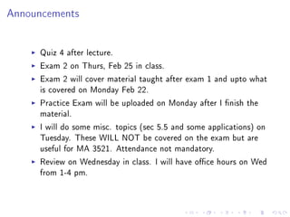 Announcements




     Quiz 4 after lecture.
     Exam 2 on Thurs, Feb 25 in class.
     Exam 2 will cover material taught after exam 1 and upto what
     is covered on Monday Feb 22.
     Practice Exam will be uploaded on Monday after I nish the
     material.
     I will do some misc. topics (sec 5.5 and some applications) on
     Tuesday. These WILL NOT be covered on the exam but are
     useful for MA 3521. Attendance not mandatory.
     Review on Wednesday in class. I will have oce hours on Wed
     from 1-4 pm.
 