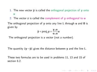 1. The new vector y is called the orthogonal projection of
                   ˆ                                                    y   onto
    u

 2. The vector   z   is called the complement of     y   orthogonal to      u

The orthogonal projection of    y   onto any line L through       u   and   0   is
given by
                                           y u
                           y = projL y =
                           ˆ                     u
                                           u u
The orthogonal projection is a vector (not a number).


The quantity   y−y
                 ˆ     gives the distance between        y   and the line L.

These two formulas are to be used in problems 11, 13 and 15 of
section 6.2.
 