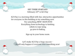 HEY THERE SPARTANS!
February 25th is SCI Day
SCI Day is a morning filled with fun, interactive opportunities
for everyone in this building to try something new.
Try something NEW! HAVE FUN!
Everything from technology to knitting
robots to rope tying
go pros to baking.
Sign up in your home room.
Let’s make SCI Day a huge success –
it will only happen if everyone tries something new!
 
