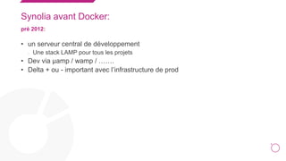 4
Synolia avant Docker:
prè 2012:
• un serveur central de développement
• Une stack LAMP pour tous les projets
• Dev via μamp / wamp / …….
• Delta + ou - important avec l’infrastructure de prod
 