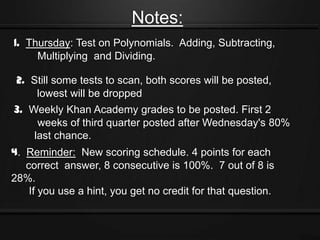 Notes:
1. Thursday: Test on Polynomials. Adding, Subtracting,
     Multiplying and Dividing.

 2. Still some tests to scan, both scores will be posted,
     lowest will be dropped
3. Weekly Khan Academy grades to be posted. First 2
     weeks of third quarter posted after Wednesday's 80%
    last chance.
4. Reminder: New scoring schedule. 4 points for each
   correct answer, 8 consecutive is 100%. 7 out of 8 is
28%.
    If you use a hint, you get no credit for that question.
 