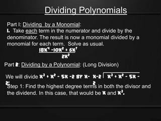 Dividing Polynomials
 Part I: Dividing by a Monomial:
 1. Take each term in the numerator and divide by the
 denominator. The result is now a monomial divided by a
 monomial for each term. Solve as usual.
                18x4 -10x2 + 6x7
                         2x2
Part 2: Dividing by a Polynomial: (Long Division)

We will divide x3 + x2 - 5x -2 by x- x-2 x3 + x2 - 5x -
2;                                    2
Step 1: Find the highest degree terms in both the divisor and
the dividend. In this case, that would be x and x3.
 