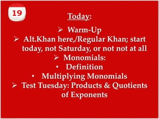 Today:
 Warm-Up
 Alt.Khan here,/Regular Khan; start
today, not Saturday, or not not at all
 Monomials:
• Definition
• Multiplying Monomials
 Test Tuesday: Products & Quotients
of Exponents

 
