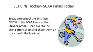 SCI Girls Hockey- SCAA Finals Today
Today afterschool the girls face
GBDSS in the SCAA Finals at the
Stayner Arena. Head over to the
arena after school and cheer them on
to victory!! Go Spartans!!
 