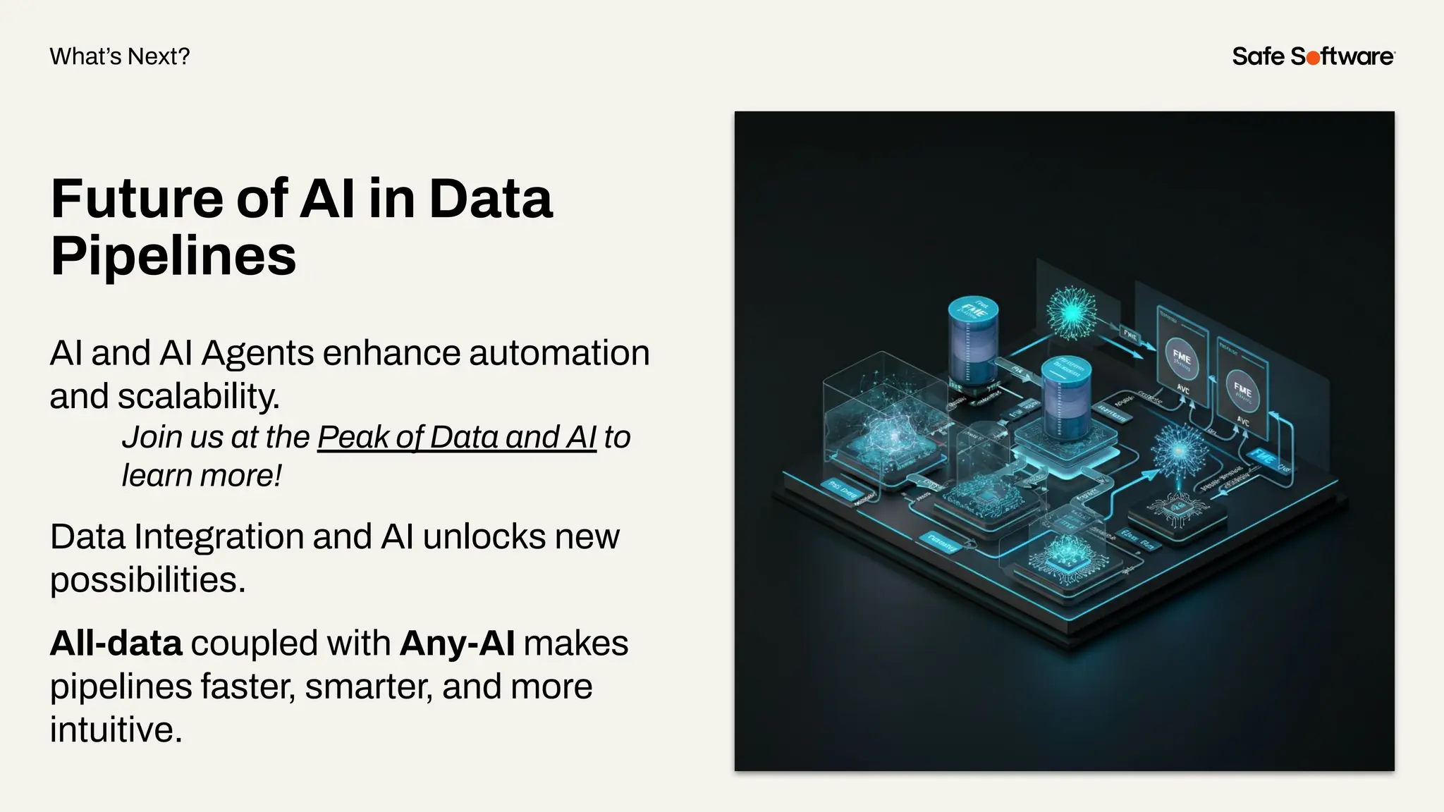 Future of AI in Data
Pipelines
AI and AI Agents enhance automation
and scalability.
Join us at the Peak of Data and AI to
learn more!
Data Integration and AI unlocks new
possibilities.
All-data coupled with Any-AI makes
pipelines faster, smarter, and more
intuitive.
What’s Next?
 