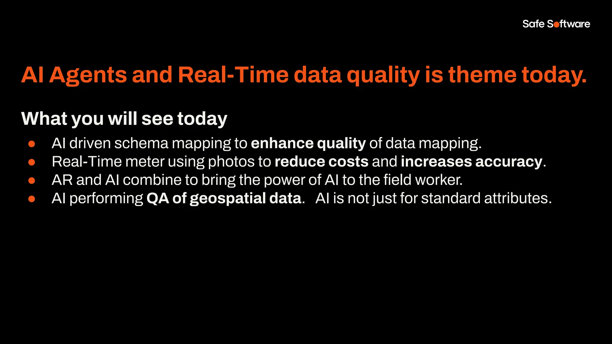 AI Agents and Real-Time data quality is theme today.
What you will see today
● AI driven schema mapping to enhance quality of data mapping.
● Real-Time meter using photos to reduce costs and increases accuracy.
● AR and AI combine to bring the power of AI to the ﬁeld worker.
● AI performing QA of geospatial data. AI is not just for standard attributes.
 