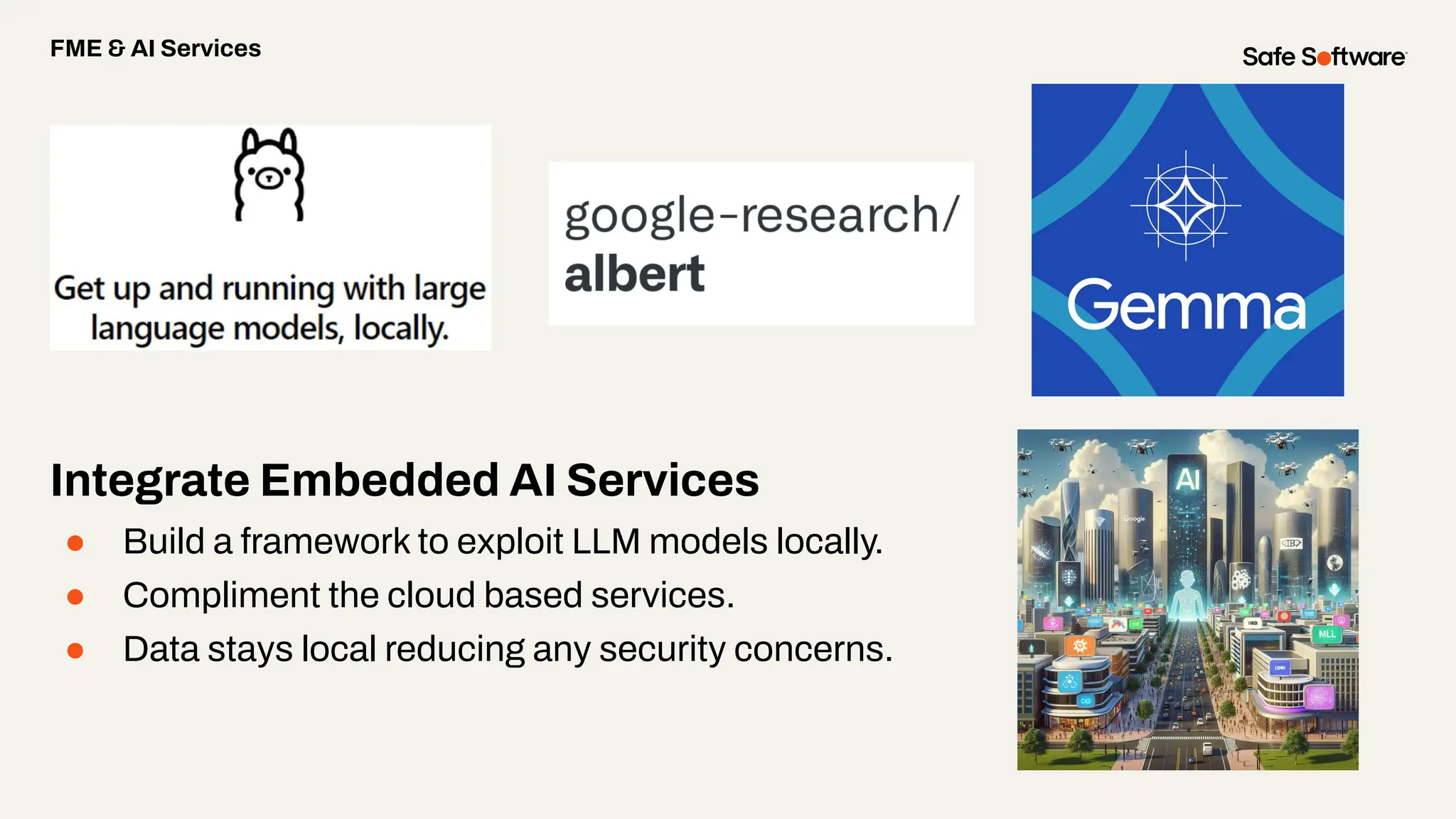 Integrate Embedded AI Services
● Build a framework to exploit LLM models locally.
● Compliment the cloud based services.
● Data stays local reducing any security concerns.
FME & AI Services
 