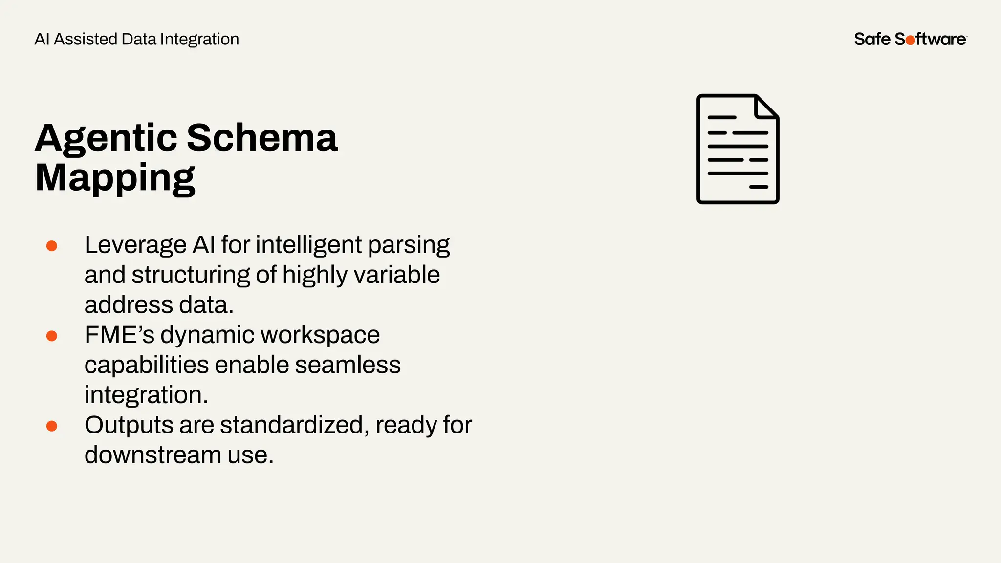 Agentic Schema
Mapping
● Leverage AI for intelligent parsing
and structuring of highly variable
address data.
● FME’s dynamic workspace
capabilities enable seamless
integration.
● Outputs are standardized, ready for
downstream use.
AI Assisted Data Integration
 