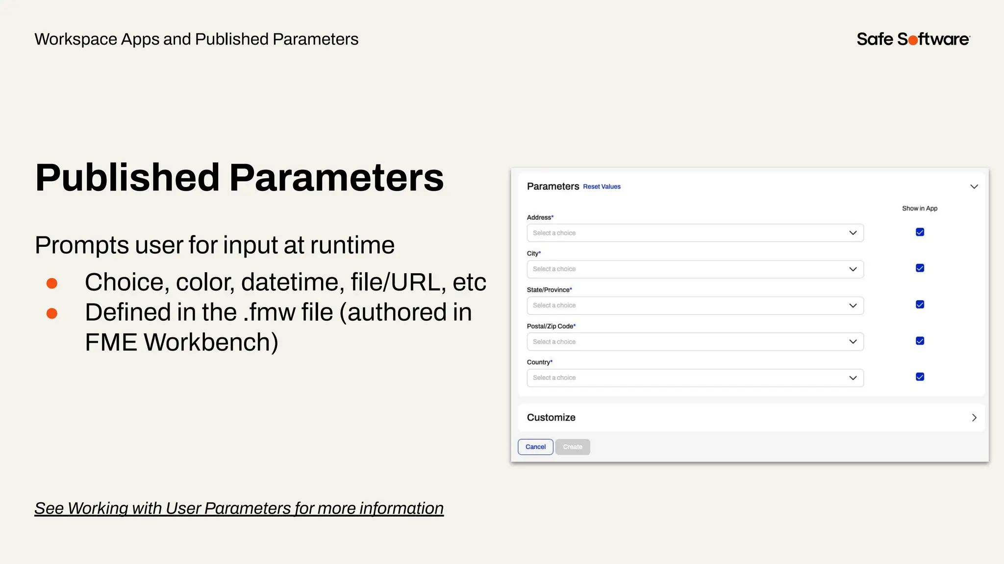 Published Parameters
Prompts user for input at runtime
● Choice, color, datetime, ﬁle/URL, etc
● Deﬁned in the .fmw ﬁle (authored in
FME Workbench)
See Working with User Parameters for more information
Workspace Apps and Published Parameters
 