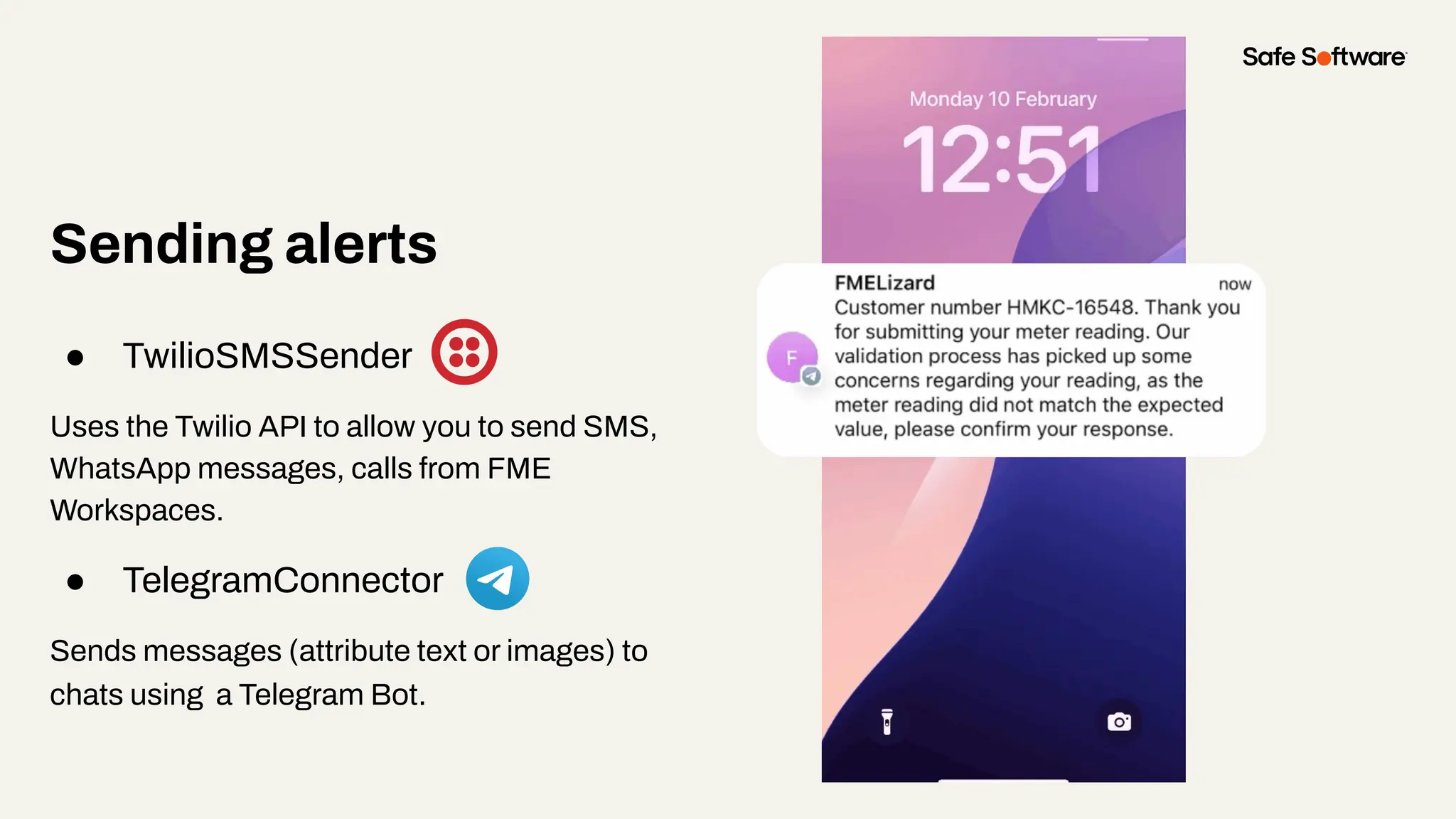 Sending alerts
● TwilioSMSSender
Uses the Twilio API to allow you to send SMS,
WhatsApp messages, calls from FME
Workspaces.
● TelegramConnector
Sends messages (attribute text or images) to
chats using a Telegram Bot.
 