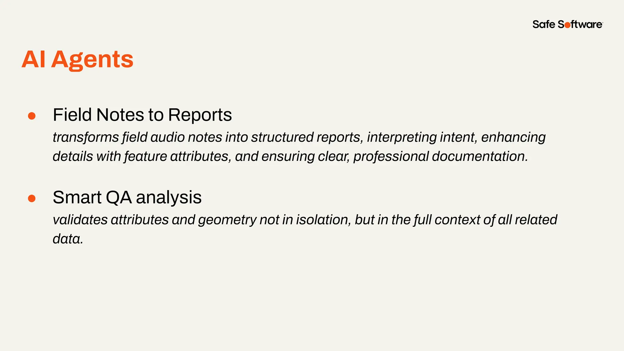 AI Agents
● Field Notes to Reports
transforms ﬁeld audio notes into structured reports, interpreting intent, enhancing
details with feature attributes, and ensuring clear, professional documentation.
● Smart QA analysis
validates attributes and geometry not in isolation, but in the full context of all related
data.
 
