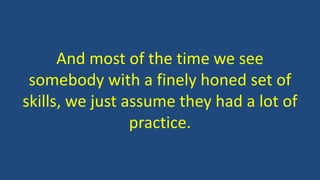 And most of the time we see
somebody with a finely honed set of
skills, we just assume they had a lot of
practice.
 