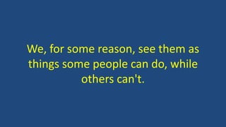 We, for some reason, see them as
things some people can do, while
others can't.
 