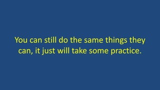 You can still do the same things they
can, it just will take some practice.
 